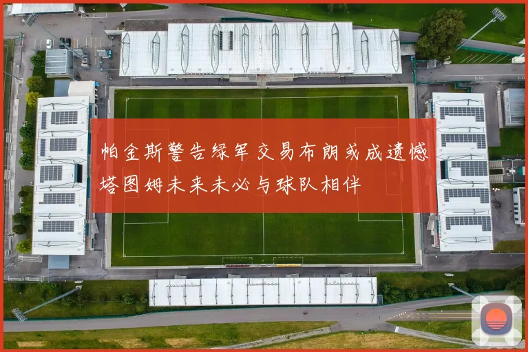 帕金斯警告绿军交易布朗或成遗憾塔图姆未来未必与球队相伴