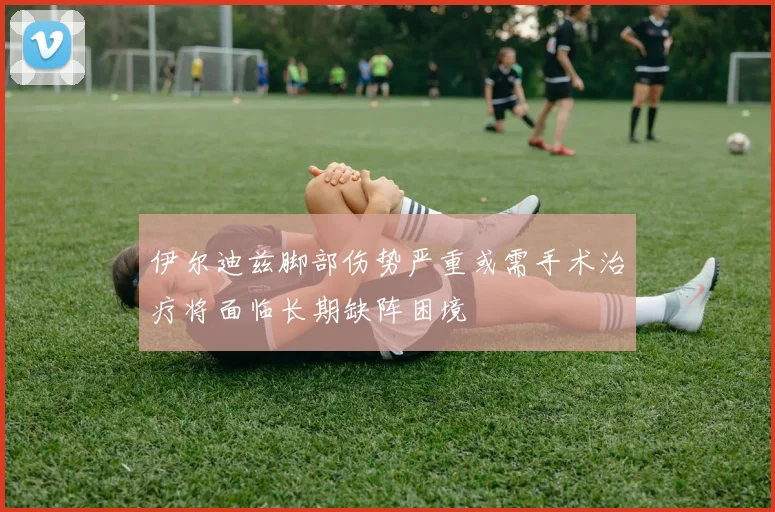伊尔迪兹脚部伤势严重或需手术治疗将面临长期缺阵困境