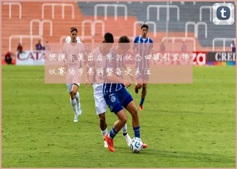 樊振东复出后单打状态回暖引发热议赛场节奏调整备受关注