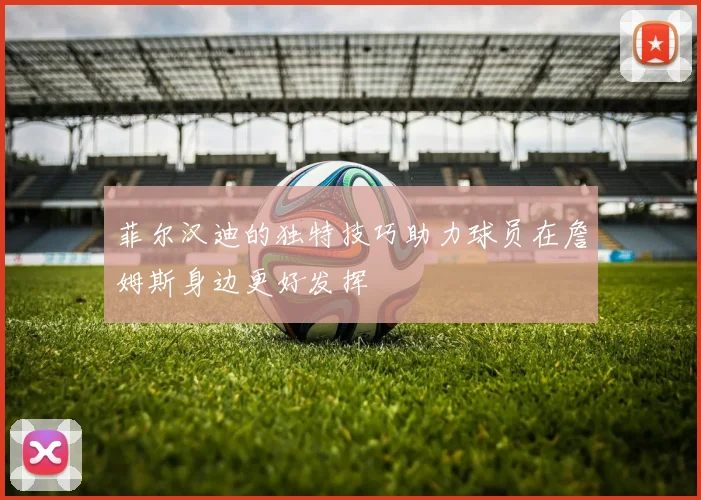菲尔汉迪的独特技巧助力球员在詹姆斯身边更好发挥