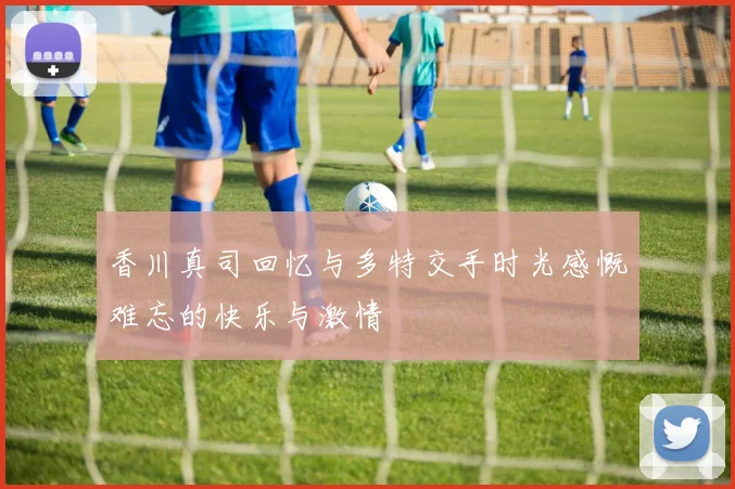香川真司回忆与多特交手时光感慨难忘的快乐与激情