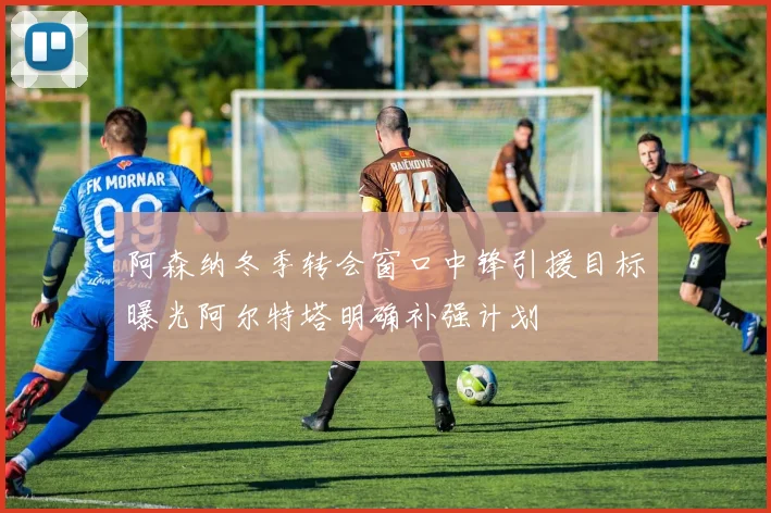 阿森纳冬季转会窗口中锋引援目标曝光阿尔特塔明确补强计划