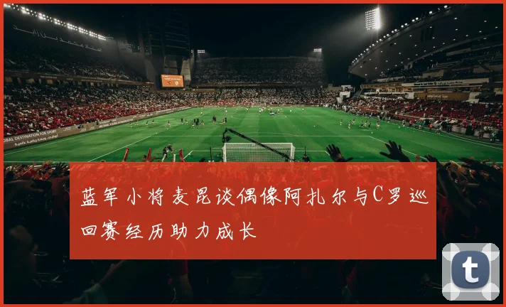 蓝军小将麦昆谈偶像阿扎尔与C罗巡回赛经历助力成长