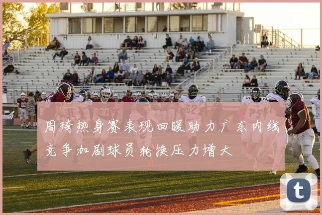 周琦热身赛表现回暖助力广东内线竞争加剧球员轮换压力增大
