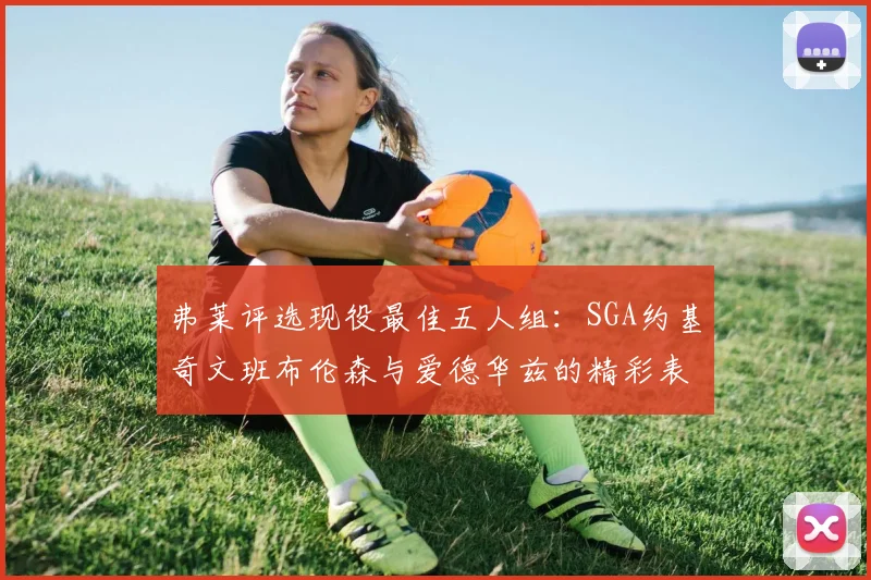 弗莱评选现役最佳五人组：SGA约基奇文班布伦森与爱德华兹的精彩表现