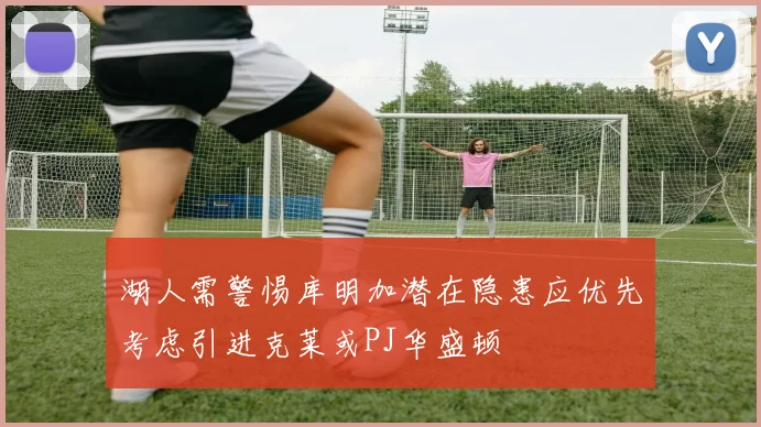 湖人需警惕库明加潜在隐患应优先考虑引进克莱或PJ华盛顿