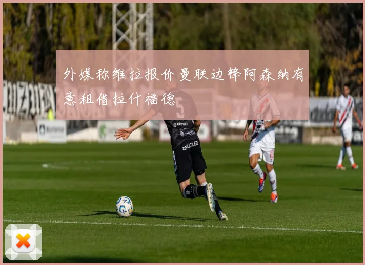 外媒称维拉报价曼联边锋阿森纳有意租借拉什福德