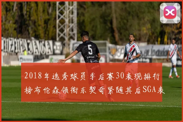 2018年选秀球员季后赛30表现排行榜布伦森领衔东契奇紧随其后SGA表现不俗