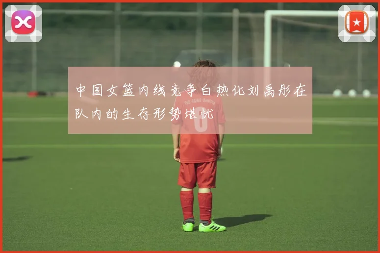 中国女篮内线竞争白热化刘禹彤在队内的生存形势堪忧
