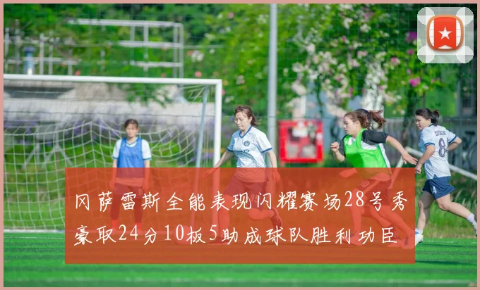 冈萨雷斯全能表现闪耀赛场28号秀豪取24分10板5助成球队胜利功臣