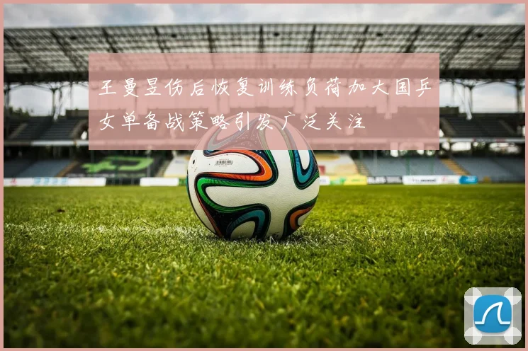 王曼昱伤后恢复训练负荷加大国乒女单备战策略引发广泛关注