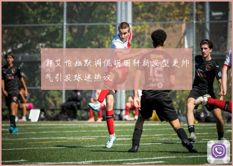 郭艾伦幽默调侃胡明轩新发型更帅气引发球迷热议