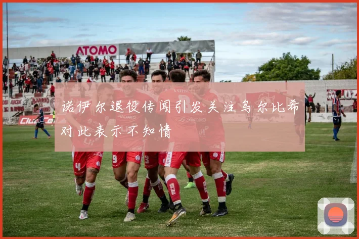 诺伊尔退役传闻引发关注乌尔比希对此表示不知情